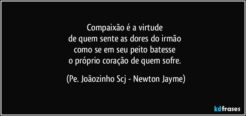 Compaixão é a virtude 
de quem sente as dores do irmão 
como se em seu peito batesse 
o próprio coração de quem sofre. (Pe. Joãozinho Scj - Newton Jayme)