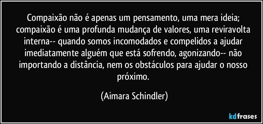 Compaixão não é apenas um pensamento, uma mera ideia; compaixão é uma profunda mudança de valores, uma reviravolta interna-- quando somos incomodados e compelidos a ajudar imediatamente alguém que está sofrendo, agonizando-- não importando a distância, nem os obstáculos para ajudar o nosso próximo. (Aimara Schindler)