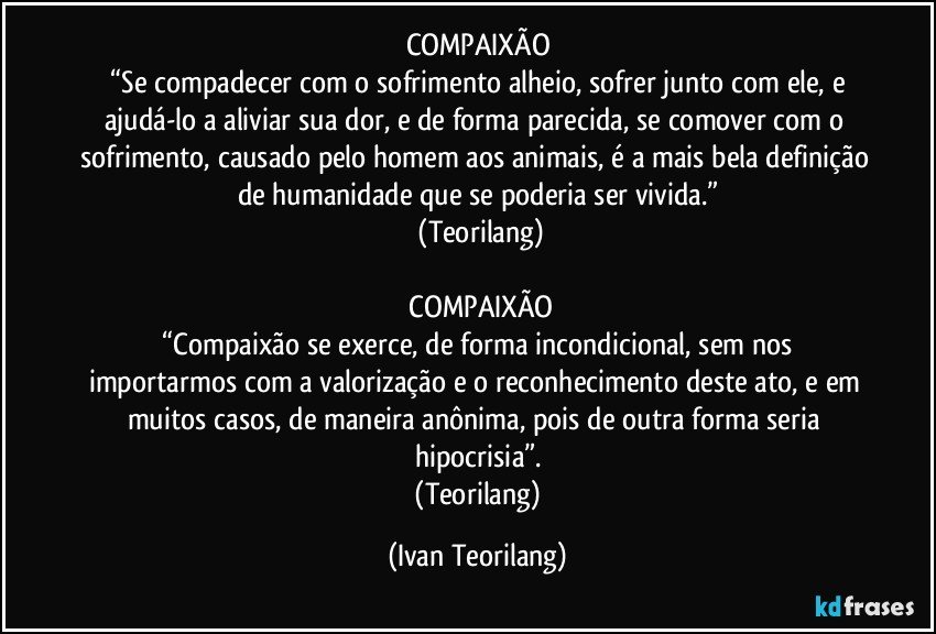 COMPAIXÃO
“Se compadecer com o sofrimento alheio, sofrer junto com ele, e ajudá-lo a aliviar sua dor, e de forma parecida, se comover com o sofrimento, causado pelo homem aos animais, é a mais bela definição de humanidade que se poderia ser vivida.”
(Teorilang)
COMPAIXÃO
“Compaixão se exerce, de forma incondicional, sem nos importarmos com a valorização e o reconhecimento deste ato, e em muitos casos, de maneira anônima, pois de outra forma seria hipocrisia”.
(Teorilang) (Ivan Teorilang)