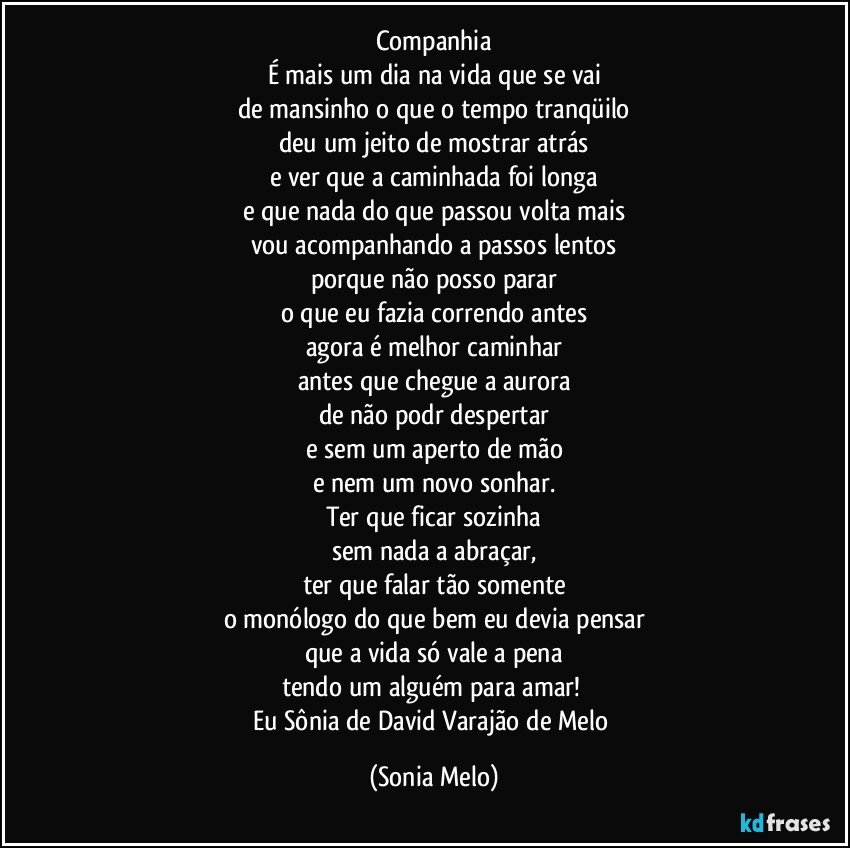 Companhia
É mais um dia na vida que se vai
de mansinho o que o tempo tranqüilo
deu um jeito de mostrar atrás
e ver que a caminhada foi longa
e que nada do que passou volta mais
vou acompanhando a passos lentos
porque não posso parar
o que eu fazia correndo antes
agora é melhor caminhar
antes que chegue a aurora
de não podr despertar
e sem um aperto de mão
e nem um novo sonhar.
Ter que ficar sozinha
sem nada a abraçar,
ter que falar tão somente
o monólogo do que bem eu devia pensar
que a vida só vale a pena
tendo um alguém para amar! 
Eu Sônia de David Varajão de Melo (Sonia Melo)