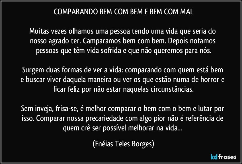 COMPARANDO BEM COM BEM E BEM COM MAL

Muitas vezes olhamos uma pessoa tendo uma vida que seria do nosso agrado ter. Camparamos bem com bem. Depois notamos pessoas que têm vida sofrida e que não queremos para nós.

Surgem duas formas de ver a vida: comparando com quem está bem e buscar viver daquela maneira ou ver os que estão numa de horror e ficar feliz por não estar naquelas circunstâncias.

Sem inveja, frisa-se, é melhor comparar o bem com o bem e lutar por isso. Comparar nossa precariedade com algo pior não é referência de quem crê ser possível melhorar na vida... (Enéias Teles Borges)