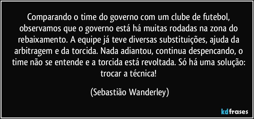 Comparando o time do governo com um clube de futebol, observamos que o governo está há muitas rodadas na zona do rebaixamento. A equipe já teve diversas substituições, ajuda da arbitragem e da torcida. Nada adiantou, continua despencando, o time não se entende e a torcida está revoltada. Só há uma solução: trocar a técnica! (Sebastião Wanderley)