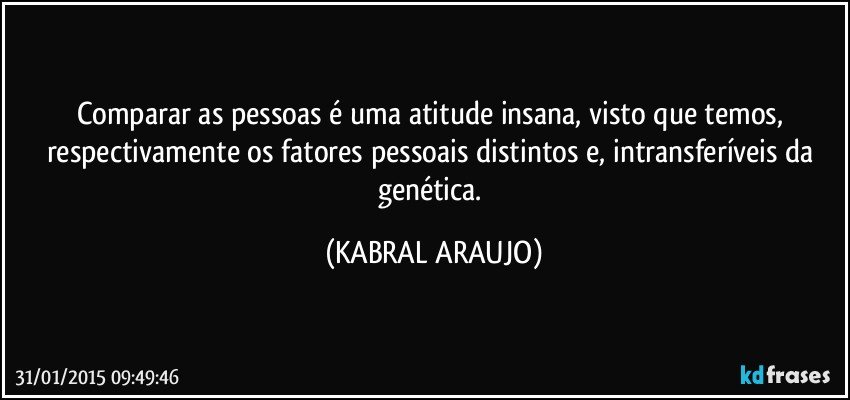 Comparar as pessoas é uma atitude insana, visto que temos, respectivamente os fatores pessoais distintos e, intransferíveis da genética. (KABRAL ARAUJO)