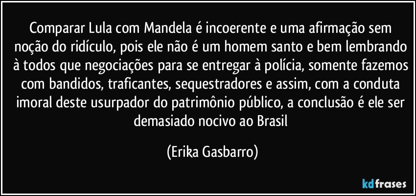 Comparar Lula com Mandela é incoerente e uma afirmação sem noção do ridículo, pois ele não é um homem santo e bem lembrando à todos que negociações para se entregar à polícia, somente fazemos com bandidos, traficantes, sequestradores e assim, com a conduta imoral deste usurpador do patrimônio público, a conclusão é ele ser demasiado nocivo ao Brasil (Erika Gasbarro)