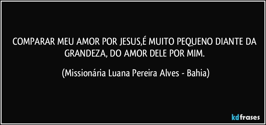 COMPARAR MEU AMOR POR JESUS,É MUITO PEQUENO DIANTE DA GRANDEZA, DO AMOR DELE POR MIM. (Missionária Luana Pereira Alves - Bahia)