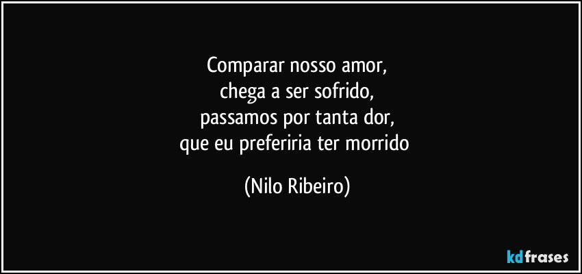 Comparar nosso amor,
chega a ser sofrido,
passamos por tanta dor,
que eu preferiria ter morrido (Nilo Ribeiro)