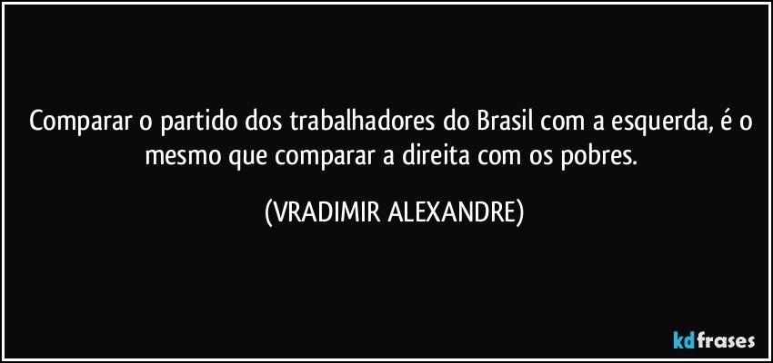 Comparar o partido dos trabalhadores do Brasil com a esquerda, é o mesmo que comparar a direita com os pobres. (VRADIMIR ALEXANDRE)