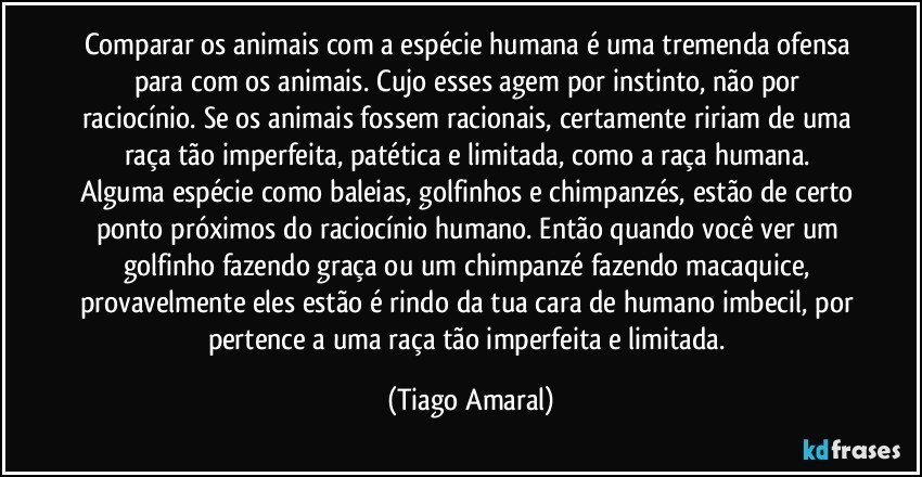 Comparar os animais com a espécie humana é uma tremenda ofensa para com os animais. Cujo esses agem por instinto, não por raciocínio. Se os animais fossem racionais, certamente ririam de uma raça tão imperfeita, patética e limitada, como a raça humana. Alguma espécie como baleias, golfinhos e chimpanzés, estão de certo ponto próximos do raciocínio humano. Então quando você ver um golfinho fazendo graça ou um chimpanzé fazendo macaquice, provavelmente eles estão é rindo da tua cara de humano imbecil, por pertence a uma raça tão imperfeita e limitada. (Tiago Amaral)