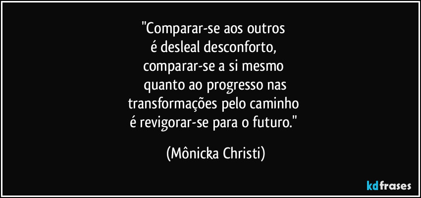 "Comparar-se aos outros 
é desleal desconforto, 
comparar-se a si mesmo 
quanto ao progresso nas
transformações pelo caminho 
é revigorar-se para o futuro." (Mônicka Christi)