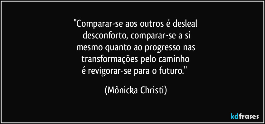 "Comparar-se aos outros é desleal
 desconforto, comparar-se a si
mesmo quanto ao progresso nas
 transformações pelo caminho 
é revigorar-se para o futuro." (Mônicka Christi)