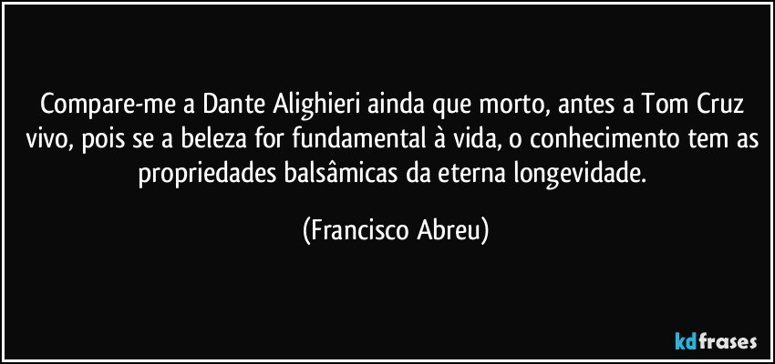 Compare-me a Dante Alighieri ainda que morto, antes a  Tom Cruz vivo, pois se a beleza for fundamental à vida, o conhecimento tem as propriedades balsâmicas da eterna longevidade. (Francisco Abreu)