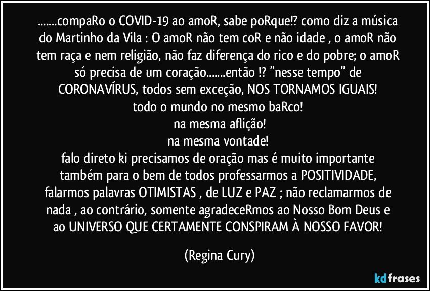 ...compaRo o COVID-19 ao amoR, sabe poRque!? como diz a música do Martinho da Vila : O amoR não tem coR e não idade , o amoR não tem raça e nem religião, não faz diferença do rico e do pobre; o amoR só precisa de um coração...então !? ”nesse tempo” de CORONAVÍRUS, todos sem exceção, NOS TORNAMOS IGUAIS! 
todo o mundo no mesmo baRco! 
na mesma aflição!
na mesma vontade! 
falo direto ki  precisamos de oração mas é muito importante  também para o bem de todos professarmos a POSITIVIDADE, falarmos palavras OTIMISTAS , de LUZ e PAZ ;  não reclamarmos de nada , ao contrário, somente agradeceRmos  ao Nosso Bom Deus e ao UNIVERSO QUE CERTAMENTE CONSPIRAM  À NOSSO FAVOR! (Regina Cury)