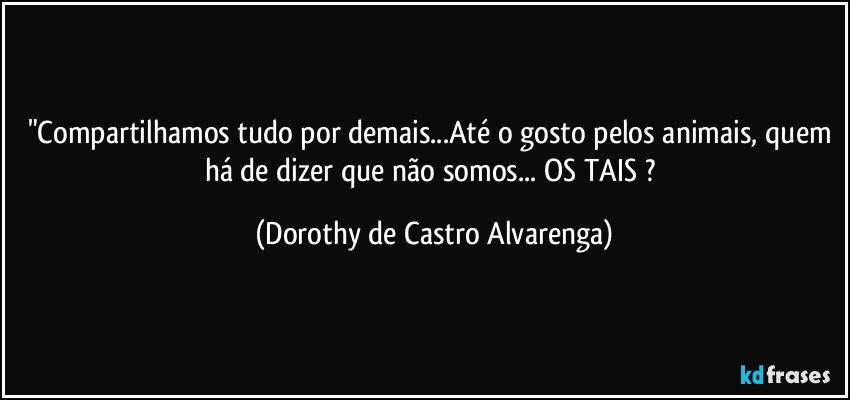 "Compartilhamos tudo por demais...Até o gosto pelos animais, quem há de dizer que não somos... OS TAIS ? (Dorothy de Castro Alvarenga)