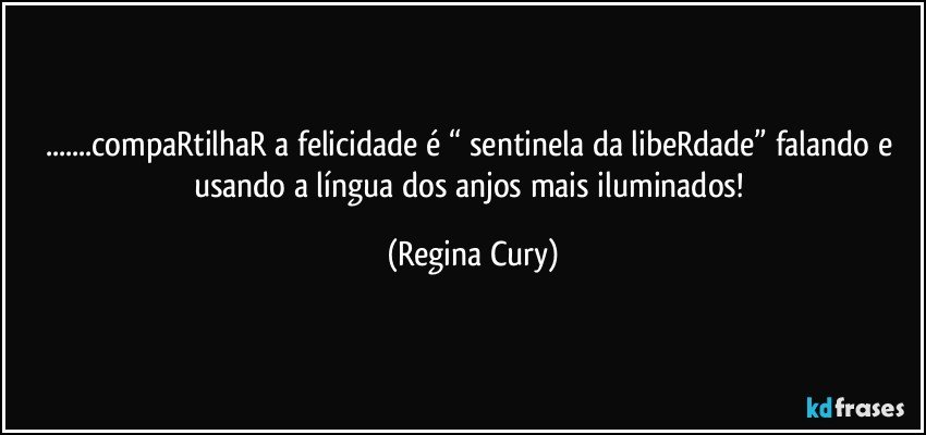 ...compaRtilhaR a felicidade é “ sentinela da libeRdade”  falando e usando a língua dos anjos mais iluminados! (Regina Cury)