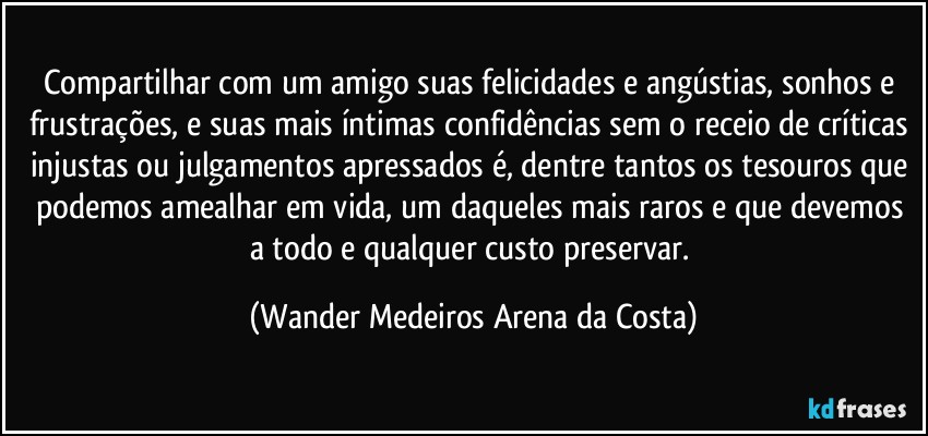 Compartilhar com um amigo suas felicidades e angústias, sonhos e frustrações, e suas mais íntimas confidências sem o receio de críticas injustas ou julgamentos apressados é, dentre tantos os tesouros que podemos amealhar em vida, um daqueles mais raros e que devemos a todo e qualquer custo preservar. (Wander Medeiros Arena da Costa)