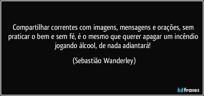 Compartilhar correntes com imagens, mensagens e orações, sem praticar o bem e sem fé, é o mesmo que querer apagar um incêndio jogando álcool, de nada adiantará! (Sebastião Wanderley)