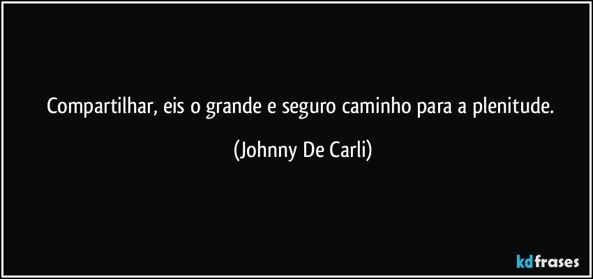 Compartilhar, eis o grande e seguro caminho para a plenitude. (Johnny De Carli)