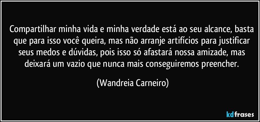 Compartilhar minha vida e minha verdade está ao seu alcance, basta que para isso você queira, mas não arranje artifícios para justificar seus medos e dúvidas, pois isso só afastará nossa amizade, mas deixará um vazio que nunca mais conseguiremos preencher. (Wandreia Carneiro)