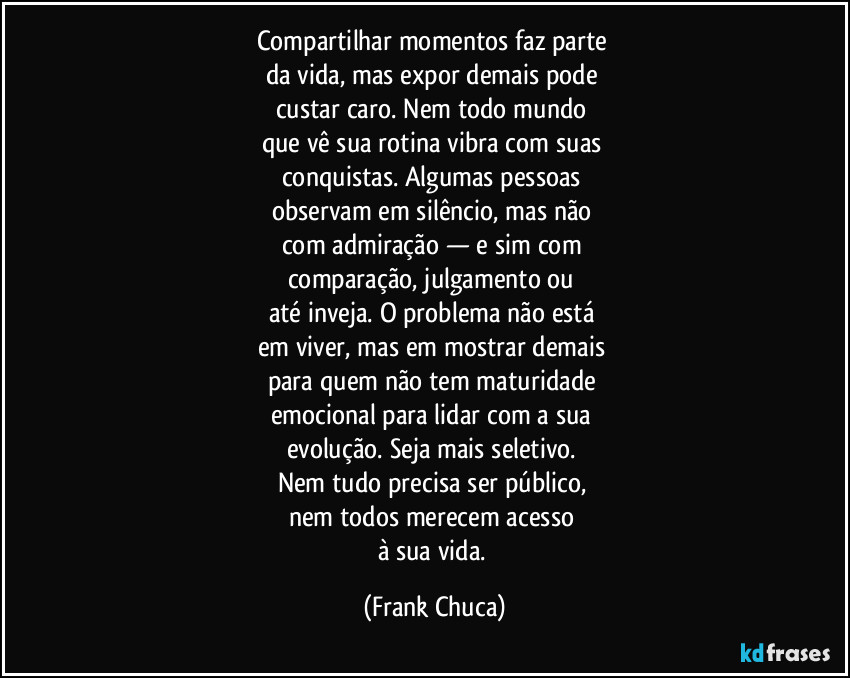 Compartilhar momentos faz parte 
da vida, mas expor demais pode 
custar caro. Nem todo mundo 
que vê sua rotina vibra com suas 
conquistas. Algumas pessoas 
observam em silêncio, mas não 
com admiração — e sim com 
comparação, julgamento ou 
até inveja. O problema não está 
em viver, mas em mostrar demais 
para quem não tem maturidade 
emocional para lidar com a sua 
evolução. Seja mais seletivo. 
Nem tudo precisa ser público, 
nem todos merecem acesso 
à sua vida. (Frank Chuca)