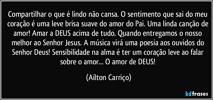 Compartilhar o que é lindo não cansa. O sentimento que sai do meu coração é uma leve brisa suave do amor do Pai. Uma linda canção de amor! Amar a DEUS acima de tudo. Quando entregamos o nosso melhor ao Senhor Jesus. A música virá uma poesia aos ouvidos do Senhor Deus! Sensibilidade na alma é ter um coração leve ao falar sobre o amor... O amor de DEUS! (Ailton Carriço)