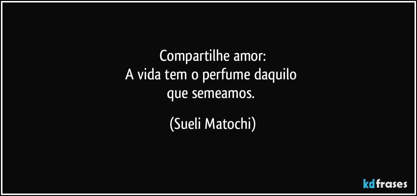 Compartilhe amor:
A vida tem o perfume daquilo 
que semeamos. (Sueli Matochi)