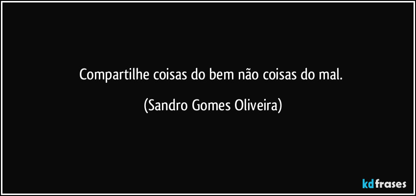 Compartilhe coisas do bem não coisas do mal. (Sandro Gomes Oliveira)