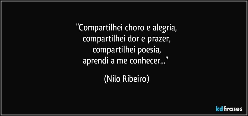 "Compartilhei choro e alegria,
compartilhei dor e prazer,
compartilhei poesia,
aprendi a me conhecer..." (Nilo Ribeiro)