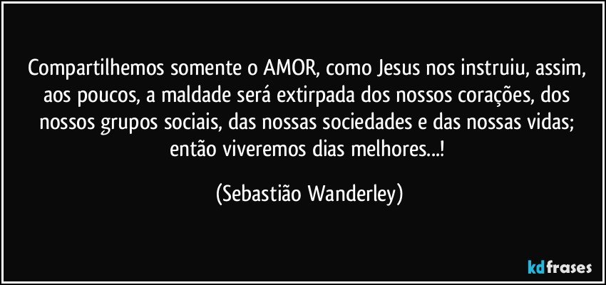 Compartilhemos somente o AMOR, como Jesus nos instruiu, assim, aos poucos, a maldade será extirpada dos nossos corações, dos nossos grupos sociais, das nossas sociedades e das nossas vidas; então viveremos dias melhores...! (Sebastião Wanderley)