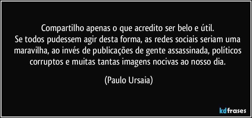 Compartilho apenas o que acredito ser belo e útil. 
Se todos pudessem agir desta forma, as redes sociais seriam uma maravilha, ao invés de publicações de gente assassinada, políticos corruptos e muitas tantas imagens nocivas ao nosso dia. (Paulo Ursaia)