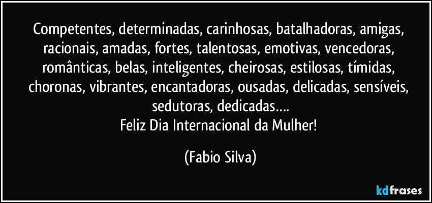 Competentes, determinadas, carinhosas, batalhadoras, amigas, racionais, amadas, fortes, talentosas, emotivas, vencedoras, românticas, belas, inteligentes, cheirosas, estilosas, tímidas, choronas, vibrantes, encantadoras, ousadas, delicadas, sensíveis, sedutoras, dedicadas….
Feliz Dia Internacional da Mulher! (Fabio Silva)