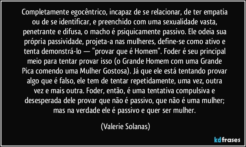 Completamente egocêntrico, incapaz de se relacionar, de ter empatia ou de se identificar, e preenchido com uma sexualidade vasta, penetrante e difusa, o macho é psiquicamente passivo. Ele odeia sua própria passividade, projeta-a nas mulheres, define-se como ativo e tenta demonstrá-lo — "provar que é Homem". Foder é seu principal meio para tentar provar isso (o Grande Homem com uma Grande Pica comendo uma Mulher Gostosa). Já que ele está tentando provar algo que é falso, ele tem de tentar repetidamente, uma vez, outra vez e mais outra. Foder, então, é uma tentativa compulsiva e desesperada dele provar que não é passivo, que não é uma mulher; mas na verdade ele é passivo e quer ser mulher. (Valerie Solanas)
