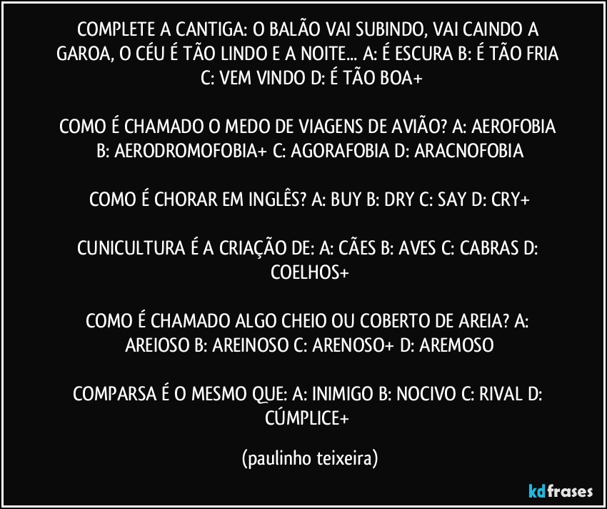 COMPLETE A CANTIGA: O BALÃO VAI SUBINDO, VAI CAINDO A GAROA, O CÉU É TÃO LINDO E A NOITE... A: É ESCURA  B: É TÃO FRIA  C: VEM VINDO  D: É TÃO BOA+

COMO É CHAMADO O MEDO DE VIAGENS DE AVIÃO? A: AEROFOBIA  B: AERODROMOFOBIA+  C: AGORAFOBIA  D: ARACNOFOBIA

COMO É CHORAR EM INGLÊS? A: BUY  B: DRY  C: SAY  D: CRY+

CUNICULTURA É A CRIAÇÃO DE: A: CÃES  B: AVES  C: CABRAS  D: COELHOS+

COMO É CHAMADO ALGO CHEIO OU COBERTO DE AREIA?  A: AREIOSO  B: AREINOSO  C: ARENOSO+  D: AREMOSO

COMPARSA É O MESMO QUE: A: INIMIGO  B: NOCIVO  C: RIVAL  D: CÚMPLICE+ (paulinho teixeira)