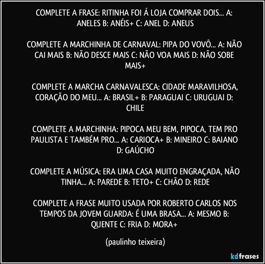 COMPLETE A FRASE: RITINHA FOI Á LOJA COMPRAR DOIS...  A: ANELES  B: ANÉIS+  C: ANEL  D: ANEUS

COMPLETE A MARCHINHA DE CARNAVAL: PIPA DO VOVÔ...  A: NÃO CAI MAIS  B: NÃO DESCE MAIS  C: NÃO VOA MAIS  D: NÃO SOBE MAIS+

 COMPLETE A MARCHA CARNAVALESCA:  CIDADE MARAVILHOSA,  CORAÇÃO DO MEU...  A:  BRASIL+  B: PARAGUAI  C: URUGUAI  D: CHILE

 COMPLETE A MARCHINHA: PIPOCA MEU BEM, PIPOCA, TEM PRO PAULISTA E TAMBÉM PRO...  A: CARIOCA+  B: MINEIRO  C: BAIANO  D: GAÚCHO

 COMPLETE A MÚSICA:  ERA UMA CASA MUITO ENGRAÇADA, NÃO TINHA...  A: PAREDE  B: TETO+  C: CHÃO  D: REDE

 COMPLETE A FRASE MUITO USADA POR ROBERTO CARLOS NOS TEMPOS DA JOVEM GUARDA:  É UMA BRASA... A: MESMO  B: QUENTE  C: FRIA  D: MORA+ (paulinho teixeira)