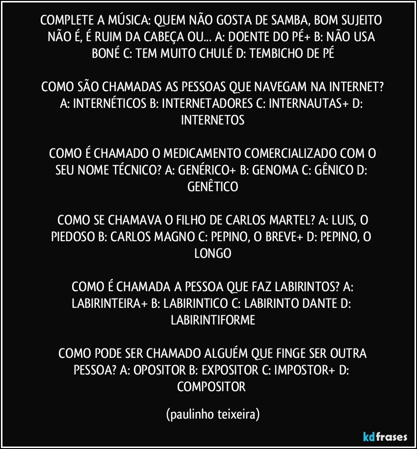 COMPLETE A MÚSICA: QUEM NÃO GOSTA DE SAMBA, BOM SUJEITO NÃO É, É RUIM DA CABEÇA OU... A: DOENTE DO PÉ+  B: NÃO USA BONÉ  C: TEM MUITO CHULÉ   D: TEMBICHO DE PÉ

 COMO SÃO CHAMADAS AS PESSOAS QUE NAVEGAM NA INTERNET? A: INTERNÉTICOS  B: INTERNETADORES  C: INTERNAUTAS+  D: INTERNETOS

 COMO É CHAMADO O MEDICAMENTO COMERCIALIZADO COM O SEU NOME TÉCNICO? A: GENÉRICO+  B: GENOMA  C: GÊNICO  D: GENÊTICO

 COMO SE CHAMAVA O FILHO DE CARLOS MARTEL? A: LUIS, O PIEDOSO  B: CARLOS MAGNO  C: PEPINO, O BREVE+  D: PEPINO, O LONGO

 COMO É CHAMADA A PESSOA QUE FAZ LABIRINTOS? A: LABIRINTEIRA+  B: LABIRINTICO  C: LABIRINTO DANTE  D: LABIRINTIFORME

 COMO PODE SER CHAMADO ALGUÉM QUE FINGE SER OUTRA PESSOA? A: OPOSITOR  B: EXPOSITOR  C: IMPOSTOR+  D: COMPOSITOR (paulinho teixeira)