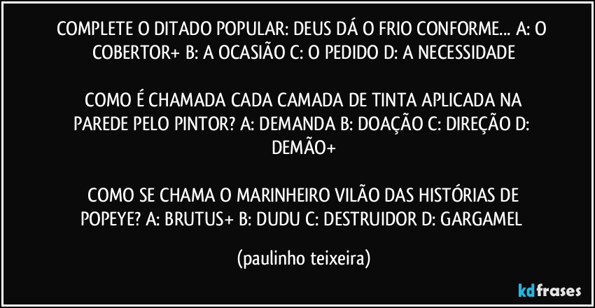 COMPLETE O DITADO POPULAR: DEUS DÁ O FRIO CONFORME... A: O COBERTOR+  B: A OCASIÃO  C: O PEDIDO  D: A NECESSIDADE

 COMO É CHAMADA CADA CAMADA DE TINTA APLICADA NA PAREDE PELO PINTOR? A: DEMANDA  B: DOAÇÃO  C: DIREÇÃO  D: DEMÃO+

 COMO SE CHAMA O MARINHEIRO VILÃO DAS HISTÓRIAS DE POPEYE? A: BRUTUS+  B: DUDU  C: DESTRUIDOR  D: GARGAMEL (paulinho teixeira)