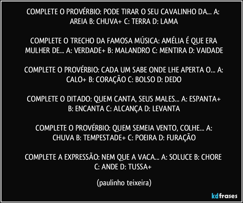 COMPLETE O PROVÉRBIO: PODE TIRAR O SEU CAVALINHO DA...  A: AREIA  B: CHUVA+  C: TERRA  D: LAMA

 COMPLETE O TRECHO DA FAMOSA MÚSICA:  AMÉLIA É QUE ERA MULHER DE...  A: VERDADE+  B: MALANDRO  C: MENTIRA D: VAIDADE

 COMPLETE O PROVÉRBIO:  CADA UM SABE ONDE LHE APERTA O... A: CALO+  B: CORAÇÃO  C: BOLSO  D: DEDO

 COMPLETE O DITADO: QUEM CANTA, SEUS MALES...  A: ESPANTA+  B: ENCANTA  C: ALCANÇA  D: LEVANTA

 COMPLETE O PROVÉRBIO: QUEM SEMEIA VENTO, COLHE...  A: CHUVA  B: TEMPESTADE+  C: POEIRA  D: FURAÇÃO

COMPLETE A EXPRESSÃO: NEM QUE A VACA...  A: SOLUCE  B: CHORE  C: ANDE  D: TUSSA+ (paulinho teixeira)