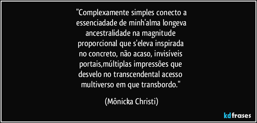 "Complexamente simples conecto a
 essenciadade de minh'alma longeva 
ancestralidade na magnitude 
proporcional que s'eleva inspirada 
no concreto, não acaso, invisíveis 
portais,múltiplas impressões que 
desvelo no transcendental acesso 
multiverso em que transbordo." (Mônicka Christi)