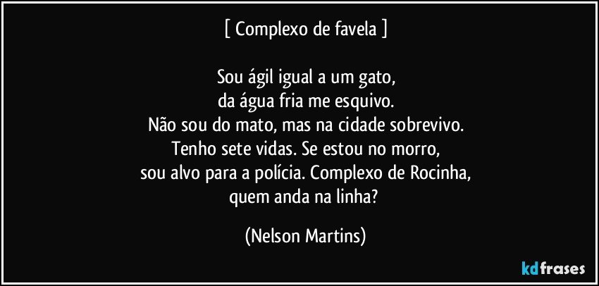 [ Complexo de favela ]

Sou ágil igual a um gato,
da água fria me esquivo.
Não sou do mato, mas na cidade sobrevivo.
Tenho sete vidas. Se estou no morro,
sou alvo para a polícia. Complexo de Rocinha,
quem anda na linha? (Nelson Martins)