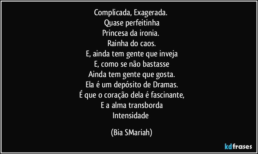Complicada, Exagerada. 
Quase perfeitinha
Princesa da ironia. 
Rainha do caos.
E, ainda tem gente que inveja
E, como se não bastasse
Ainda tem gente que gosta.
Ela é um depósito de Dramas.
É que o coração dela é fascinante,
E a alma transborda
Intensidade (Bia SMariah)