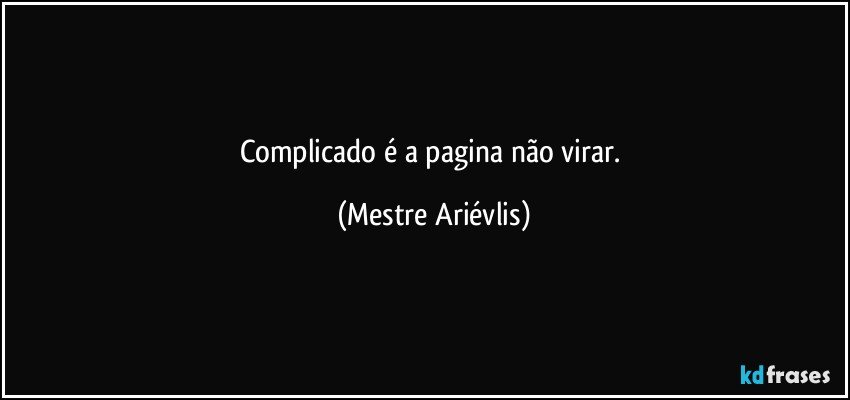 Complicado é a pagina não virar. (Mestre Ariévlis)