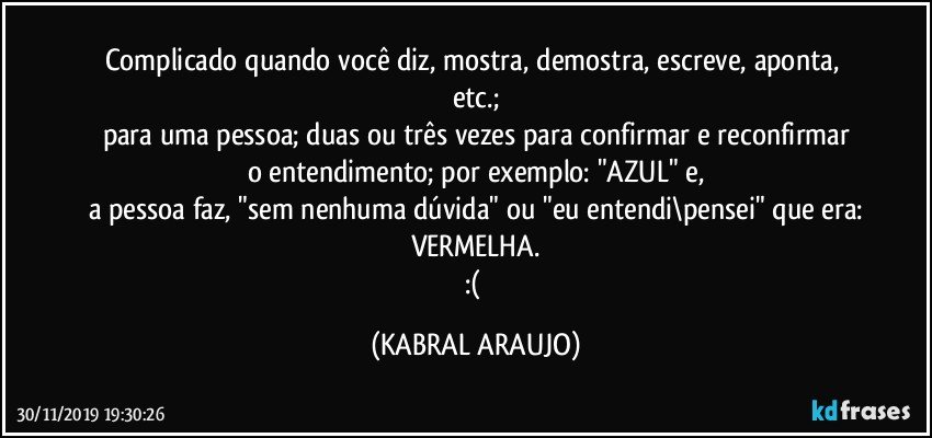 Complicado quando você diz, mostra, demostra, escreve, aponta, etc.;
para uma pessoa; duas ou três vezes para confirmar e reconfirmar
o entendimento; por exemplo: "AZUL" e,
a pessoa faz, "sem nenhuma dúvida" ou "eu entendi\pensei" que era:
VERMELHA.
:( (KABRAL ARAUJO)