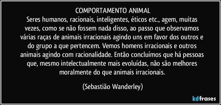 COMPORTAMENTO ANIMAL
Seres humanos, racionais, inteligentes, éticos etc., agem, muitas vezes, como se não fossem nada disso, ao passo que observamos várias raças de animais irracionais agindo uns em favor dos outros e do grupo a que pertencem. Vemos homens irracionais e outros animais agindo com racionalidade. Então concluímos que há pessoas que, mesmo  intelectualmente mais evoluídas, não são melhores moralmente do que animais irracionais. (Sebastião Wanderley)