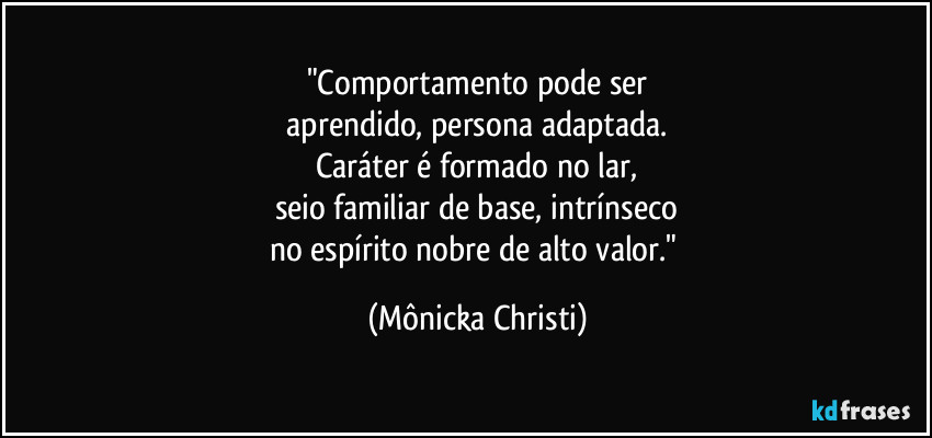 "Comportamento pode ser
 aprendido, persona adaptada. 
Caráter é formado no lar,
seio familiar de base, intrínseco
no espírito nobre de alto valor." (Mônicka Christi)