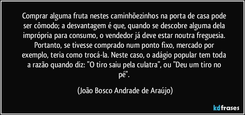 Comprar alguma fruta nestes caminhõezinhos na porta de casa pode ser cômodo; a desvantagem é que, quando se descobre alguma dela imprópria para consumo, o vendedor já deve estar noutra freguesia. Portanto, se tivesse comprado num ponto fixo, mercado por exemplo, teria como trocá-la. Neste caso, o adágio popular tem toda a razão quando diz: "O tiro saiu pela culatra", ou "Deu um tiro no pé". (João Bosco Andrade de Araújo)