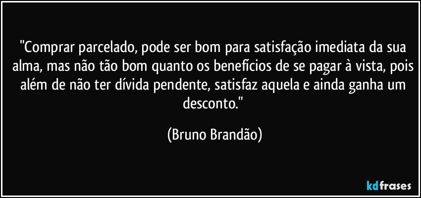 "Comprar parcelado, pode ser bom para satisfação imediata da sua alma, mas não tão bom quanto os benefícios de se pagar à vista, pois além de não ter dívida pendente, satisfaz aquela e ainda ganha um desconto." (Bruno Brandão)