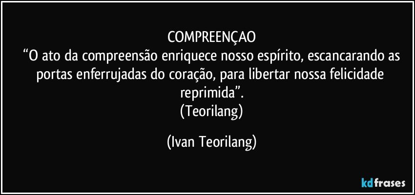 COMPREENÇAO
 “O ato da compreensão enriquece nosso espírito, escancarando as portas enferrujadas do coração, para libertar nossa felicidade reprimida”.
 (Teorilang) (Ivan Teorilang)