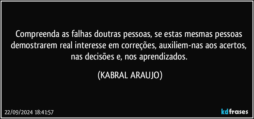 Compreenda as falhas doutras pessoas, se estas mesmas pessoas demostrarem real interesse em correções, auxiliem-nas aos acertos, nas decisões e, nos aprendizados. (KABRAL ARAUJO)