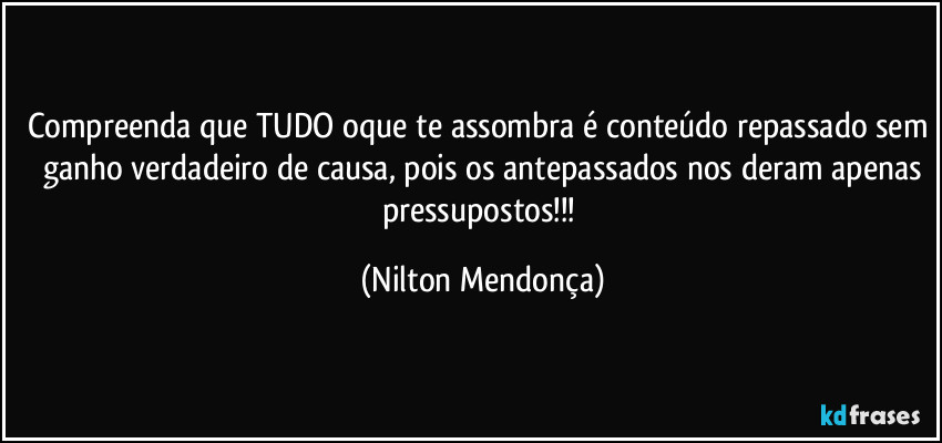 Compreenda que TUDO oque te assombra é conteúdo repassado sem ganho verdadeiro de causa, pois os antepassados nos deram apenas
pressupostos!!! (Nilton Mendonça)