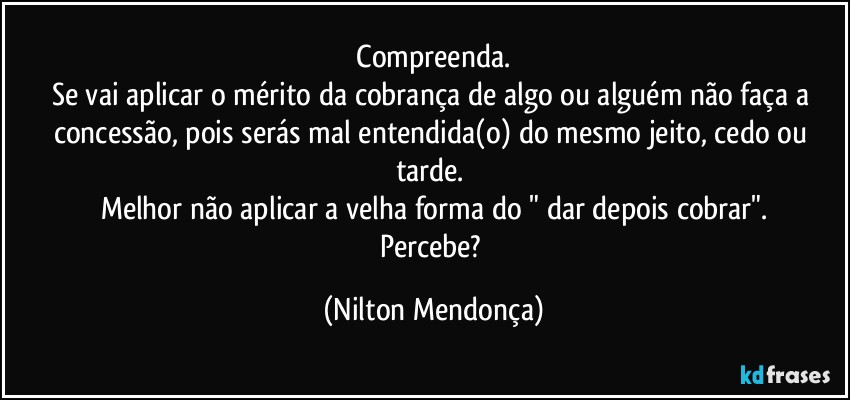 ⁠Compreenda. 
Se vai aplicar o mérito da cobrança de algo ou alguém não faça a concessão, pois serás mal entendida(o) do mesmo jeito, cedo ou tarde. 
Melhor não aplicar a velha forma do " dar depois cobrar".
Percebe? (Nilton Mendonça)