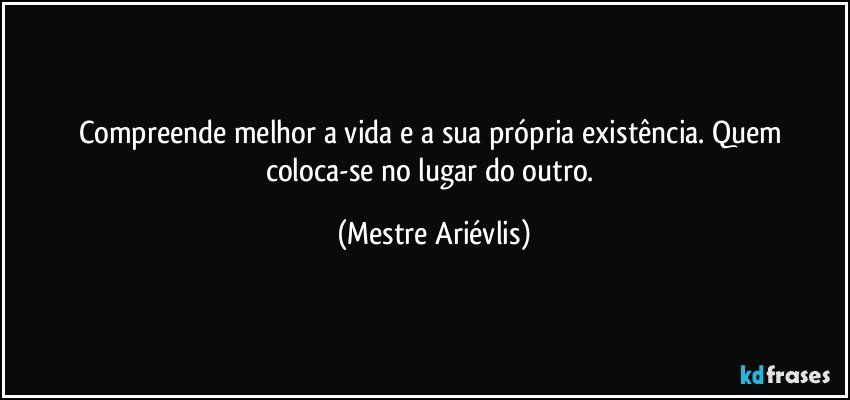 Compreende melhor a vida e a sua própria existência. Quem coloca-se no lugar do outro. (Mestre Ariévlis)